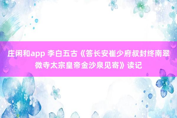 莊閑和app 李白五古《答長(zhǎng)安崔少府叔封終南翠微寺太宗皇帝金沙泉見(jiàn)寄》讀記
