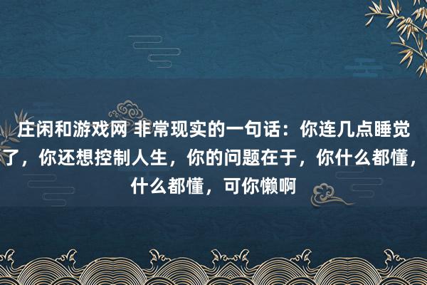 莊閑和游戲網 非常現實的一句話:你連幾點睡覺都控制不了,你還想控制人生,你的問題在于,你什么都懂,可你懶啊