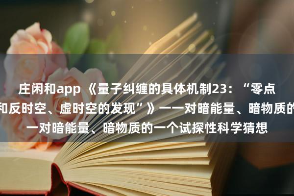 莊閑和app 《量子糾纏的具體機(jī)制23：“零點(diǎn)能時(shí)空、中性荷時(shí)空和反時(shí)空、虛時(shí)空的發(fā)現(xiàn)”》一一對(duì)暗能量、暗物質(zhì)的一個(gè)試探性科學(xué)猜想