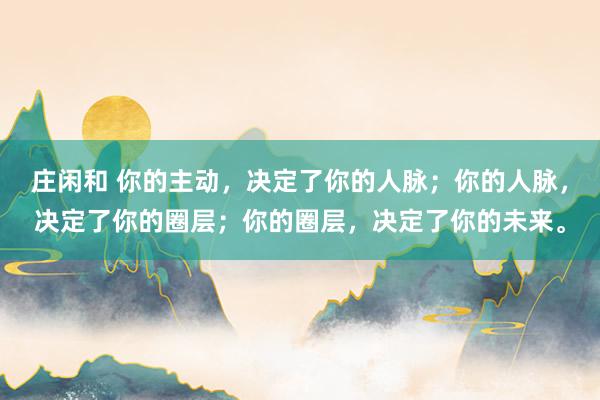 莊閑和 你的主動,決定了你的人脈;你的人脈,決定了你的圈層;你的圈層,決定了你的未來。