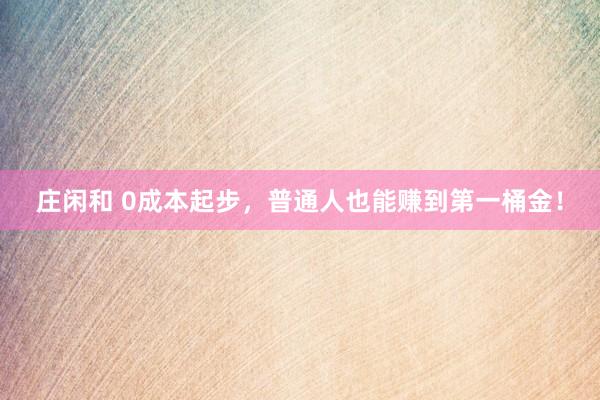 莊閑和 0成本起步,普通人也能賺到第一桶金!