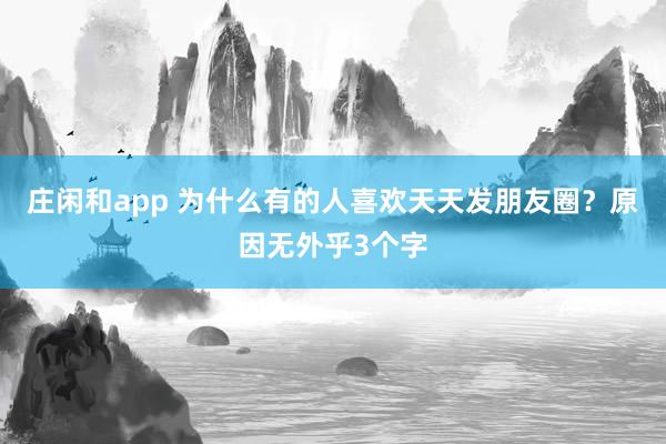 莊閑和app 為什么有的人喜歡天天發(fā)朋友圈？原因無(wú)外乎3個(gè)字
