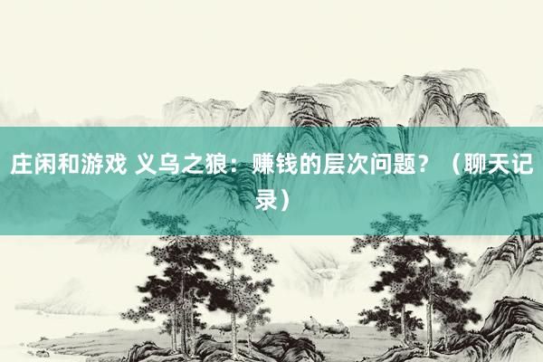 莊閑和游戲 義烏之狼：賺錢的層次問(wèn)題？（聊天記錄）