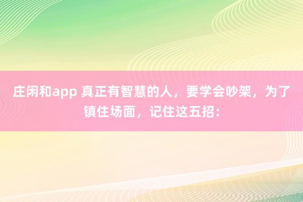 莊閑和app 真正有智慧的人，要學(xué)會吵架，為了鎮(zhèn)住場面，記住這五招：