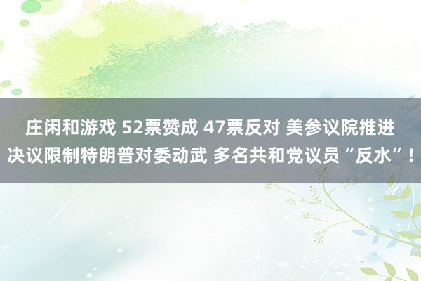 莊閑和游戲 52票贊成 47票反對 美參議院推進決議限制特朗普對委動武 多名共和黨議員“反水”!