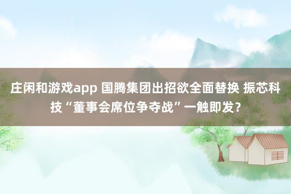 莊閑和游戲app 國騰集團出招欲全面替換 振芯科技“董事會席位爭奪戰(zhàn)”一觸即發(fā)?
