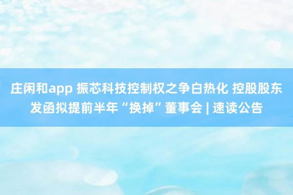 莊閑和app 振芯科技控制權(quán)之爭白熱化 控股股東發(fā)函擬提前半年“換掉”董事會 | 速讀公告
