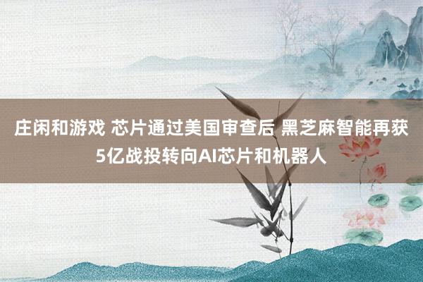 莊閑和游戲 芯片通過美國審查后 黑芝麻智能再獲5億戰投轉向AI芯片和機器人