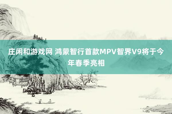 莊閑和游戲網 鴻蒙智行首款MPV智界V9將于今年春季亮相