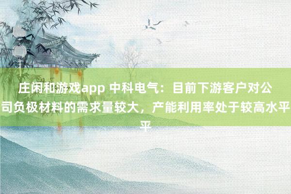 莊閑和游戲app 中科電氣：目前下游客戶(hù)對(duì)公司負(fù)極材料的需求量較大，產(chǎn)能利用率處于較高水平