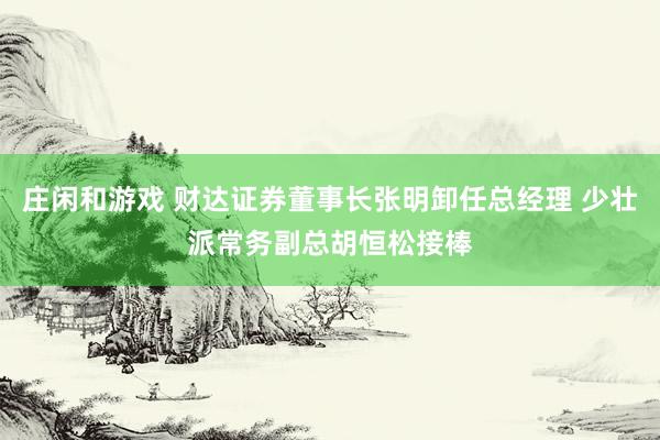 莊閑和游戲 財(cái)達(dá)證券董事長張明卸任總經(jīng)理 少壯派常務(wù)副總胡恒松接棒