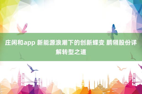 莊閑和app 新能源浪潮下的創新蝶變 鵬翎股份詳解轉型之道