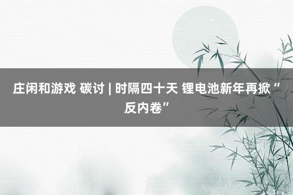 莊閑和游戲 碳討 | 時(shí)隔四十天 鋰電池新年再掀“反內(nèi)卷”