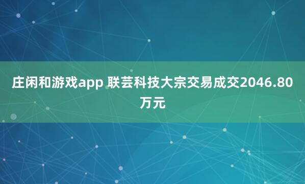 莊閑和游戲app 聯蕓科技大宗交易成交2046.80萬元