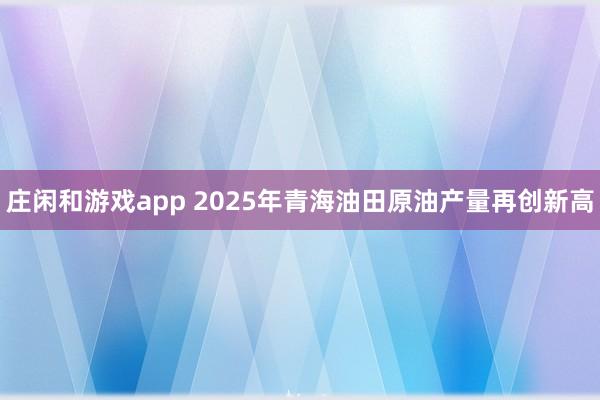 莊閑和游戲app 2025年青海油田原油產量再創新高
