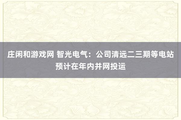 莊閑和游戲網(wǎng) 智光電氣:公司清遠(yuǎn)二三期等電站預(yù)計(jì)在年內(nèi)并網(wǎng)投運(yùn)