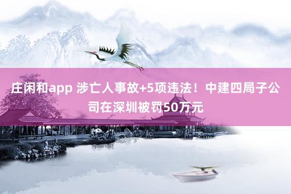 莊閑和app 涉亡人事故+5項違法！中建四局子公司在深圳被罰50萬元
