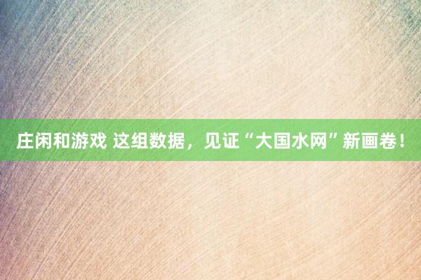 莊閑和游戲 這組數(shù)據(jù),見證“大國水網(wǎng)”新畫卷!