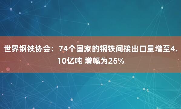 世界鋼鐵協(xié)會：74個國家的鋼鐵間接出口量增至4.10億噸 增幅為26%
