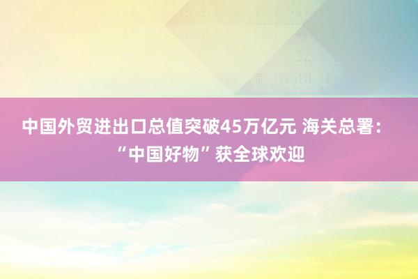 中國(guó)外貿(mào)進(jìn)出口總值突破45萬(wàn)億元 海關(guān)總署: “中國(guó)好物”獲全球歡迎