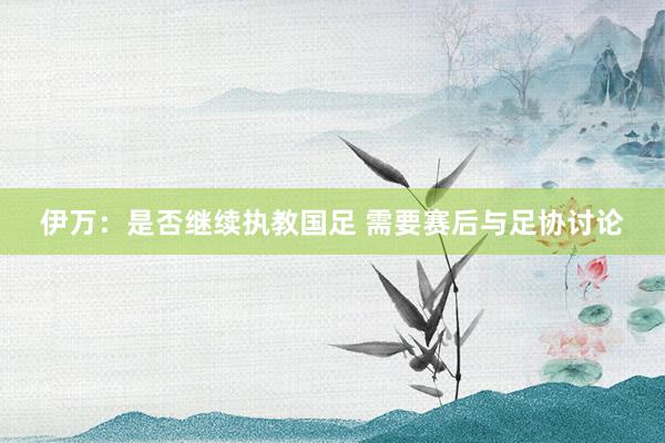 伊萬：是否繼續執教國足 需要賽后與足協討論