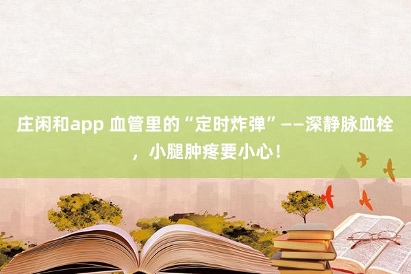 莊閑和app 血管里的“定時炸彈”——深靜脈血栓，小腿腫疼要小心！