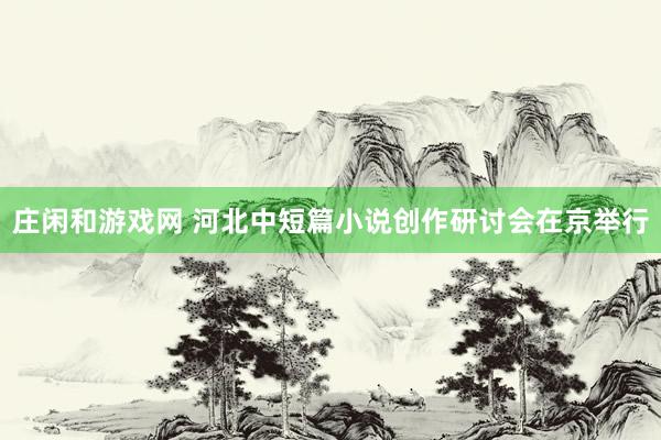 莊閑和游戲網(wǎng) 河北中短篇小說(shuō)創(chuàng)作研討會(huì)在京舉行