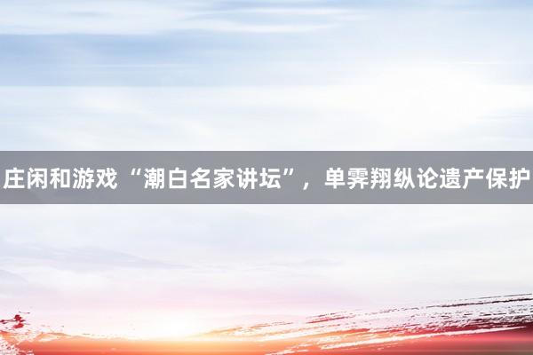 莊閑和游戲 “潮白名家講壇”,單霽翔縱論遺產保護