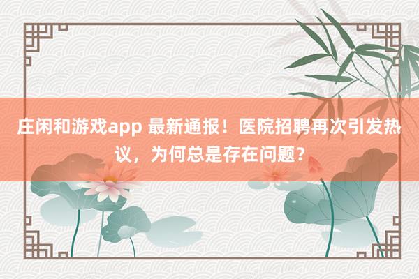 莊閑和游戲app 最新通報(bào)!醫(yī)院招聘再次引發(fā)熱議,為何總是存在問題?