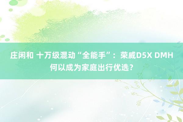 莊閑和 十萬級混動“全能手”：榮威D5X DMH何以成為家庭出行優(yōu)選？