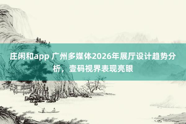 莊閑和app 廣州多媒體2026年展廳設(shè)計趨勢分析,壹碼視界表現(xiàn)亮眼