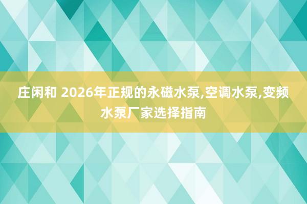 莊閑和 2026年正規的永磁水泵,空調水泵,變頻水泵廠家選擇指南