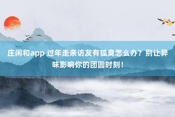莊閑和app 過年走親訪友有狐臭怎么辦？別讓異味影響你的團圓時刻！