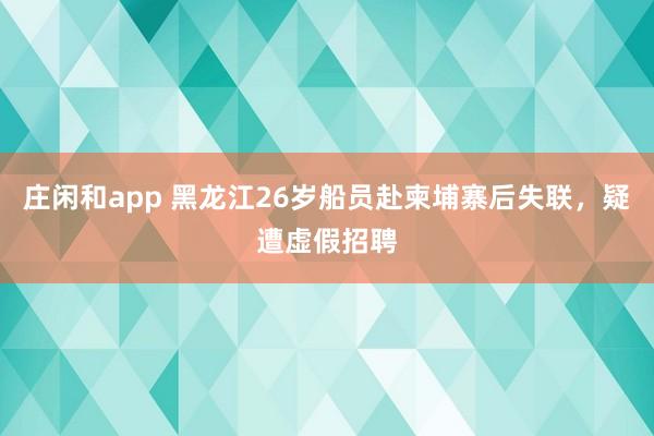 莊閑和app 黑龍江26歲船員赴柬埔寨后失聯(lián)，疑遭虛假招聘