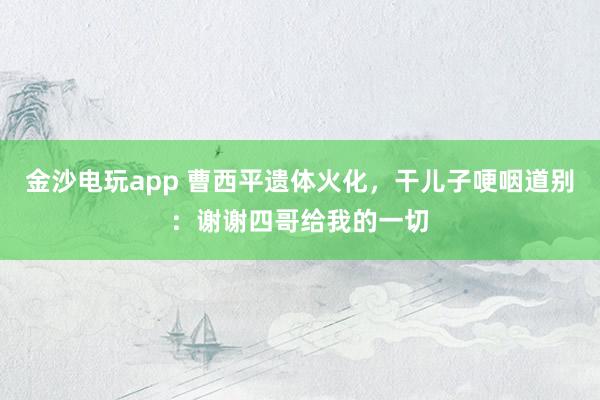 金沙电玩app 曹西平遗体火化，干儿子哽咽道别：谢谢四哥给我的一切
