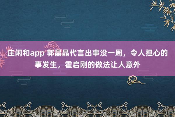 莊閑和app 郭晶晶代言出事沒一周,令人擔(dān)心的事發(fā)生,霍啟剛的做法讓人意外