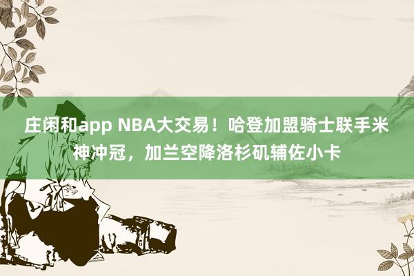 莊閑和app NBA大交易!哈登加盟騎士聯手米神沖冠,加蘭空降洛杉磯輔佐小卡
