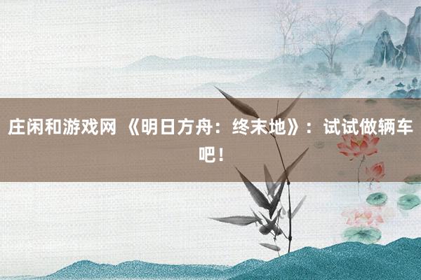 莊閑和游戲網(wǎng) 《明日方舟:終末地》:試試做輛車吧!