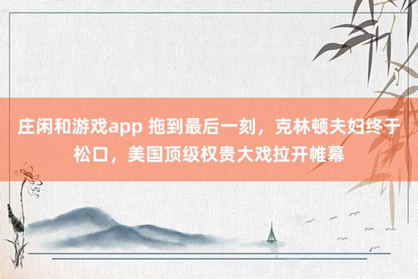 莊閑和游戲app 拖到最后一刻，克林頓夫婦終于松口，美國頂級權(quán)貴大戲拉開帷幕