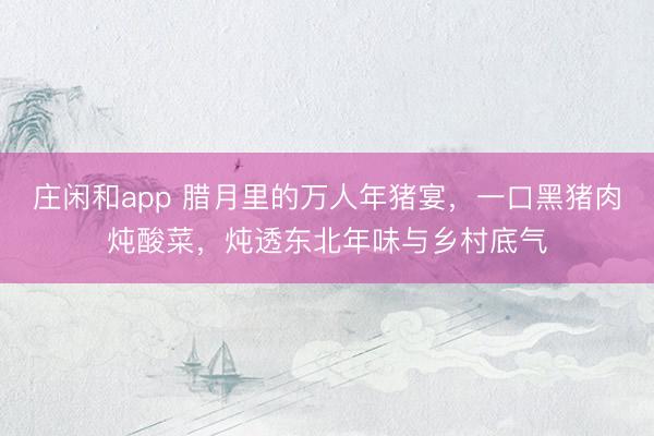 莊閑和app 臘月里的萬人年豬宴,一口黑豬肉燉酸菜,燉透東北年味與鄉(xiāng)村底氣