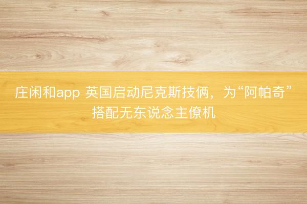 莊閑和app 英國啟動尼克斯技倆，為“阿帕奇”搭配無東說念主僚機