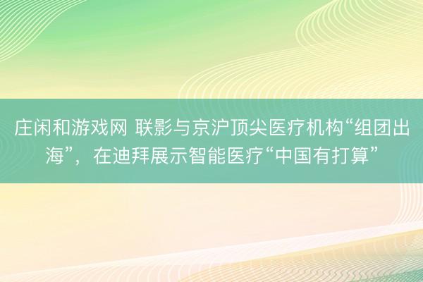 莊閑和游戲網(wǎng) 聯(lián)影與京滬頂尖醫(yī)療機構(gòu)“組團出海”，在迪拜展示智能醫(yī)療“中國有打算”