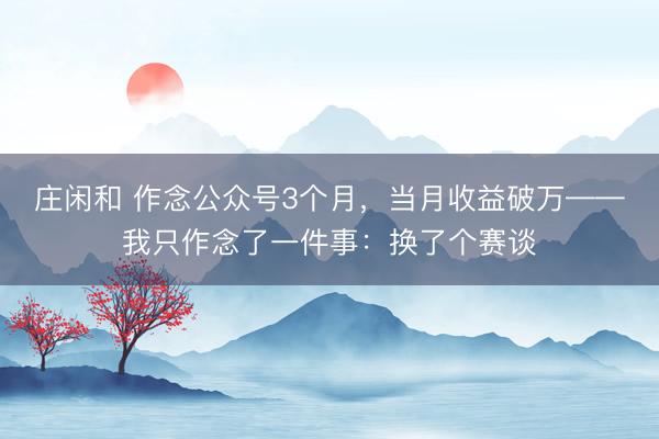 莊閑和 作念公眾號3個(gè)月，當(dāng)月收益破萬——我只作念了一件事：換了個(gè)賽談